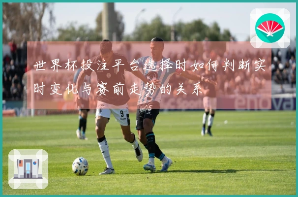 世界杯投注平台选择时如何判断实时变化与赛前走势的关系