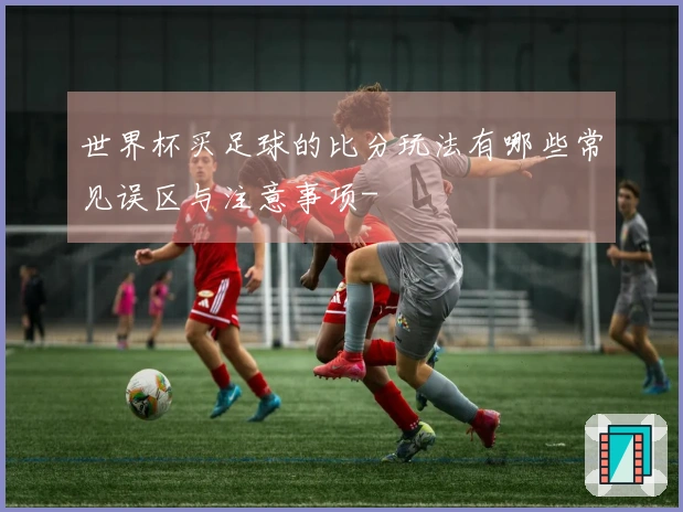 世界杯买足球的比分玩法有哪些常见误区与注意事项-