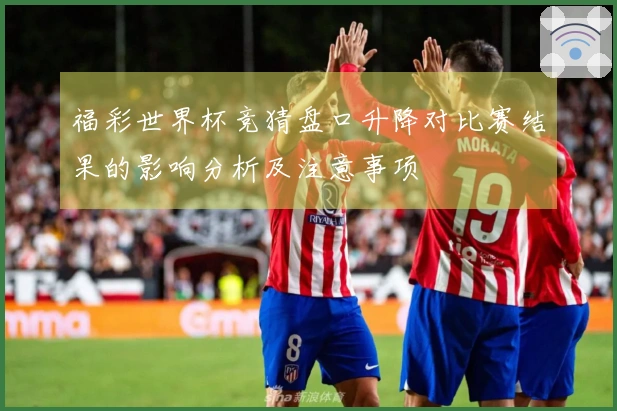 福彩世界杯竞猜盘口升降对比赛结果的影响分析及注意事项